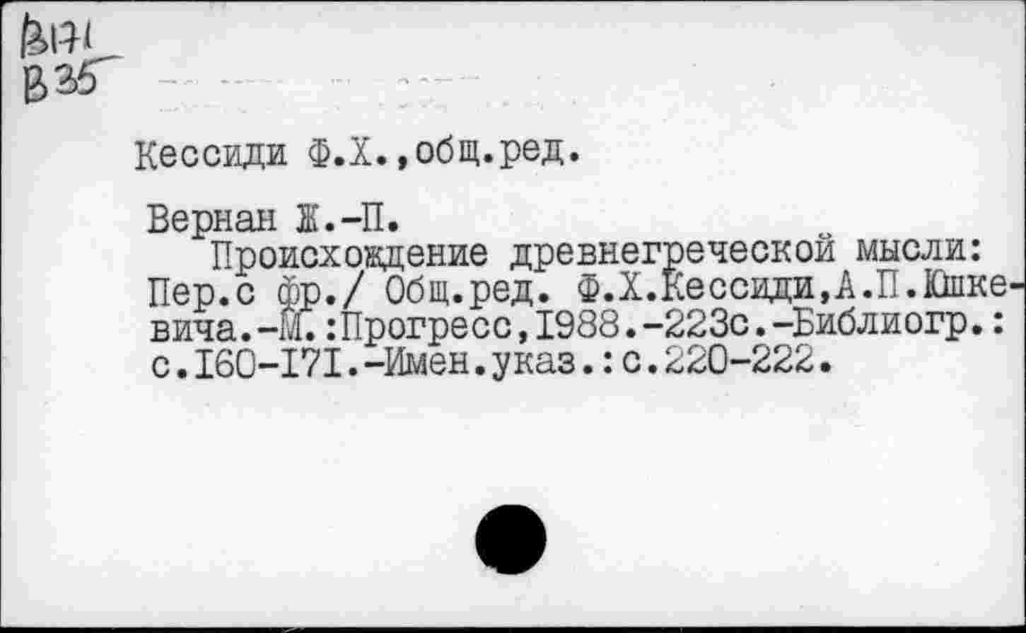 ﻿Кессиди Ф.Х.»общ.ред.
Верная 1.-П.
Происхождение древнегреческой мысли: Пер.с фр./ Общ.ред. Ф.Х.КессидиД.П.Йпке вича.-М.: Прогресс, 1988. -223с. -Библиогр.: с.160-171.-Имен.указ.:с.220-222.